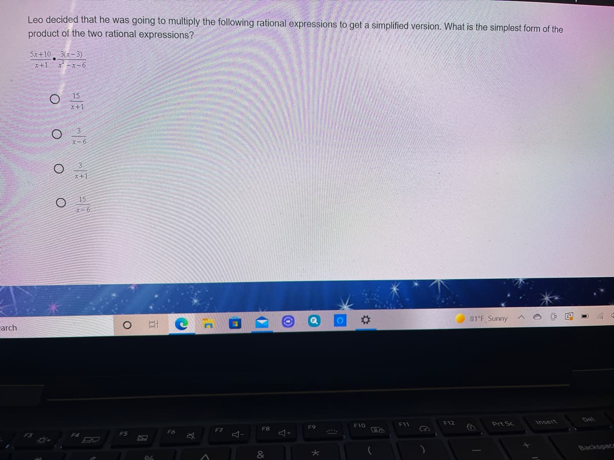 Leo decided that he was going to multiply the following rational expressions to get a simplified version. What is the simplest form of the
product of the two rational expressions?
5x+10 3(x-3)
x+1
x* -x-6
15
x+1
X-6
x+1
15
carch
81°F Sunny
F8
F9
F10
F11
F12
Prt Sc
Insert
Del
F5
F6
F7
Ca
&
Backspacm
