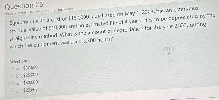 Question 26
Not yet answered
Marked out of 2 Flag question
Equipment with a cost of $160,000, purchased on May 1, 2003, has an estimated
residual value of $10,000 and an estimated life of 4 years. It is to be depreciated by the
straight-line method. What is the amount of depreciation for the year 2003, during
which the equipment was used 3,300 hours?
Select one:
O a. $37,500
O b. $25,000
OC. $40,000
O d. $26,667