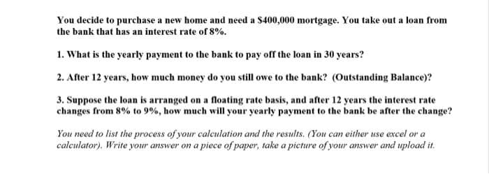 You decide to purchase a new home and need a $400,000 mortgage. You take out a loan from
the bank that has an interest rate of 8%.
1. What is the yearly payment to the bank to pay off the loan in 30 years?
2. After 12 years, how much money do you still owe to the bank? (Outstanding Balance)?
3. Suppose the loan is arranged on a floating rate basis, and after 12 years the interest rate
changes from 8% to 9%, how much will your yearly payment to the bank be after the change?
You need to list the process of your calculation and the results. (You can either use excel or a
calculator). Write your answer on a piece of paper, take a picture of your answer and upload it.