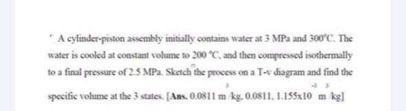 A cylinder-piston assembly initially contains water at 3 MPa and 300°C. The
water is cooled at constant volume to 200 °C, and then compressed isothermally
to a final pressure of 2.5 MPa. Sketch the process on a T-v diagram and find the
specific volume at the 3 states. [Ans. 0.081l m kg. 0.0811, 1.155x10 m kg]
