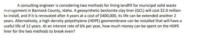 A consulting engineer is considering two methods for lining landfill for municipal solid waste
management in Bannock County, Idaho. A geosynthetic bentonite clay liner (GCL) will cost $2.0 million
to install, and if it is renovated after 4 years at a cost of $400,000, its life can be extended another 2
years. Alternatively, a high-density polyethylene (HDPE) geomembrane can be installed that will have a
useful life of 12 years. At an interest rate of 6% per year, how much money can be spent on the HDPE
liner for the two methods to break even?
