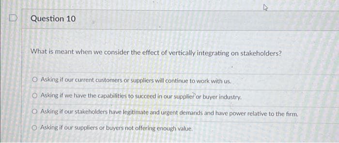 D
Question 10
What is meant when we consider the effect of vertically integrating on stakeholders?
O Asking if our current customers or suppliers will continue to work with us.
O Asking if we have the capabilities to succeed in our supplier or buyer industry.
O Asking if our stakeholders have legitimate and urgent demands and have power relative to the firm.
O Asking if our suppliers or buyers not offering enough value.