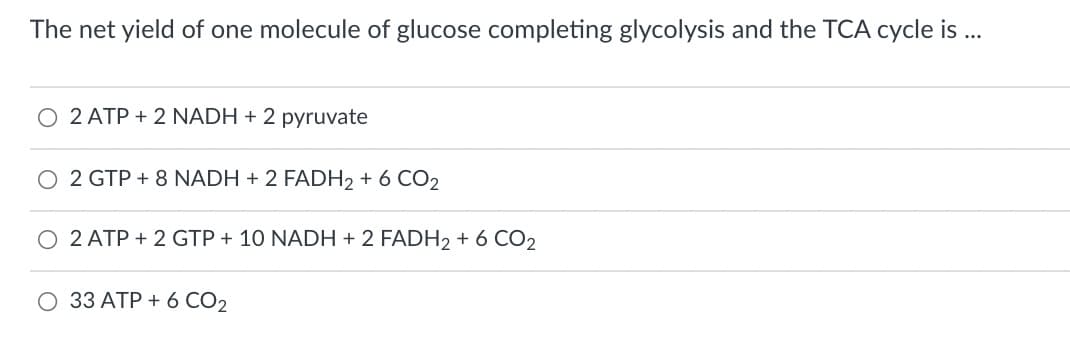 The net yield of one molecule of glucose completing glycolysis and the TCA cycle is ..
O 2 ATP + 2 NADH + 2 pyruvate
O 2 GTP + 8 NADH + 2 FADH2 + 6 CO2
2 ATP + 2 GTP + 10 NADH + 2 FADH2 + 6 CO2
O 33 ATP + 6 CO2
