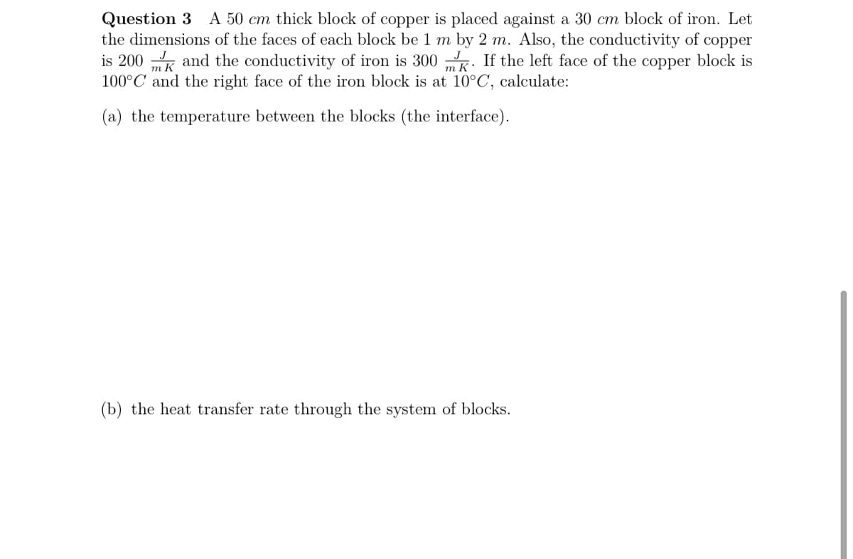 A 50 cm thick block of copper is placed against a 30 cm block of iron. Let
Question 3
the dimensions of the faces of each block be 1 m by 2 m. Also, the conductivity of copper
is 200 and the conductivity of iron is 300 . If the left face of the copper block is
100°C and the right face of the iron block is at 10°C, calculate:
(a) the temperature between the blocks (the interface).
(b) the heat transfer rate through the system of blocks.
