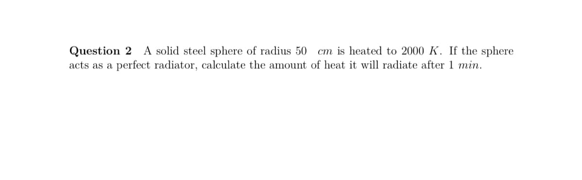 Question 2 A solid steel sphere of radius 50
acts as a perfect radiator, calculate the amount of heat it will radiate after 1 min.
cm is heated to 2000 K. If the sphere
