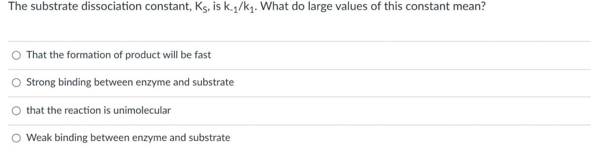 The substrate dissociation constant, Ks, is k-1/k1. What do large values of this constant mean?
That the formation of product will be fast
Strong binding between enzyme and substrate
that the reaction is unimolecular
Weak binding between enzyme and substrate
