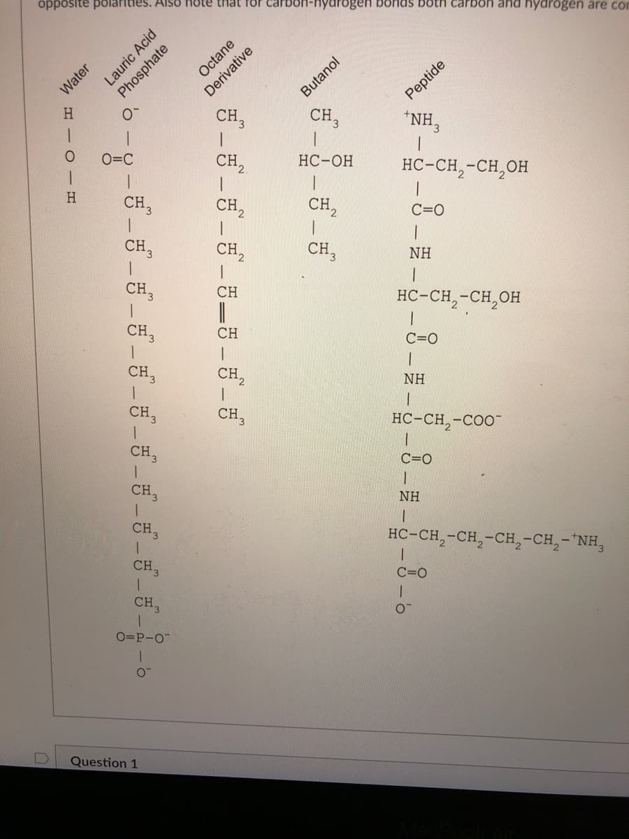 opposite polarities. Also Hote that for cal
lydrogen bohas both carbon and hydrogen äre con
Peptide
*NH3
Octane
Water
Butanol
H.
CH,
CH3
1.
O=C
CH,
НС-ОН
1.
HC-CH,-CH,OH
H
CH,
CH,
CH,
C=0
CH,
CH,
CH,
NH
CH3
CH
HC-CH,-CH,OH
CH,
CH
C=0
CH,
CH,
NH
CH,
CH,
HC-CH,-COO-
CH,
C=0
CH,
NH
CH3
HC-CH,-CH,-CH,-CH,-"NH,
CH.
C=0
CH,
O=P-O
Question 1
Lauric Acid
Phosphate
Derivative
