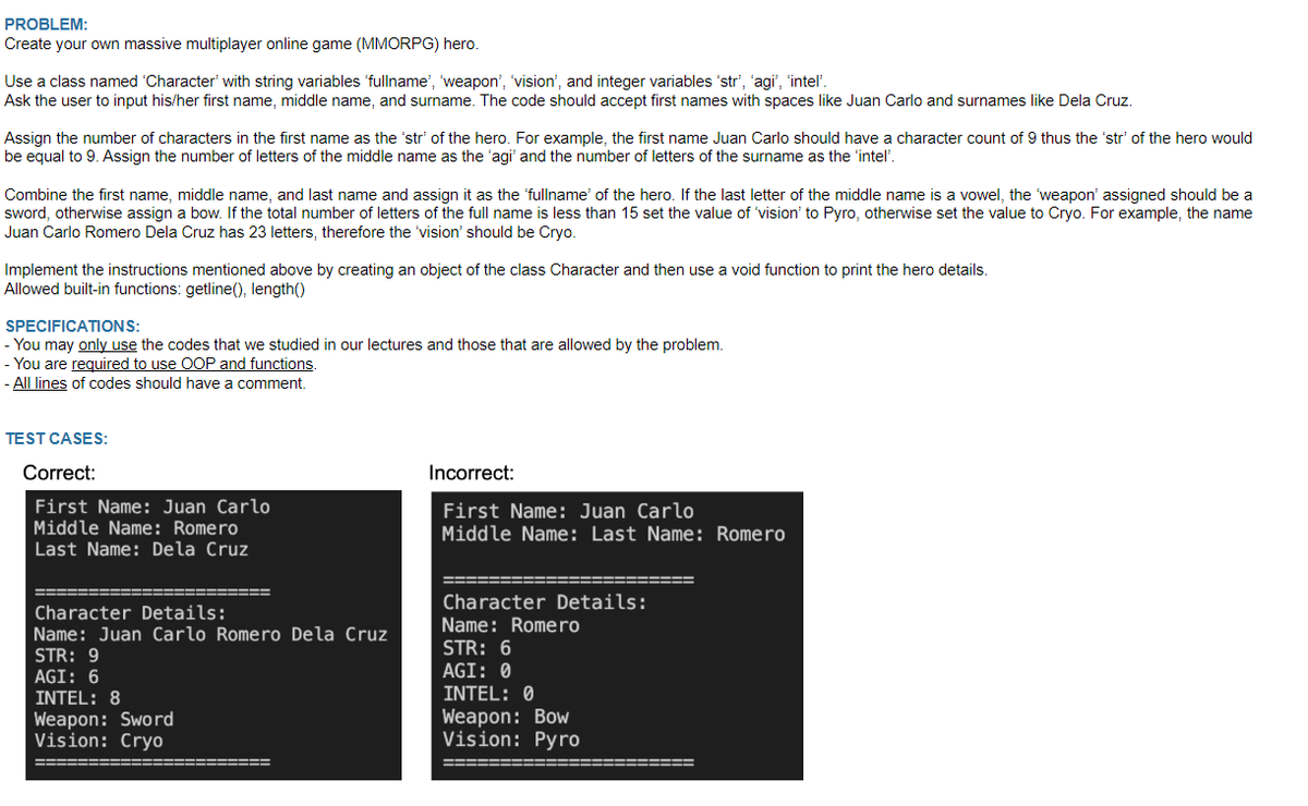 PROBLEM:
Create
your own massive multiplayer online game (MMORPG) hero.
Use a class named 'Character' with string variables 'fullname', 'weapon', 'vision', and integer variables 'str', 'agi", "intel'.
Ask the user to input his/her first name, middle name, and surname. The code should accept first names with spaces like Juan Carlo and surnames like Dela Cruz.
Assign the number of characters in the first name as the 'str' of the hero. For example, the first name Juan Carlo should have a character count of 9 thus the 'str' of the hero would
be equal to 9. Assign the number of letters of the middle name as the 'agi' and the number of letters of the surname as the 'intel'.
Combine the first name, middle name, and last name and assign it as the 'fullname' of the hero. If the last letter of the middle name is a vowel, the 'weapon' assigned should be a
sword, otherwise assign a bow. If the total number of letters of the full name is less than 15 set the value of 'vision' to Pyro, otherwise set the value to Cryo. For example, the name
Juan Carlo Romero Dela Cruz has 23 letters, therefore the 'vision' should be Cryo.
Implement the instructions mentioned above by creating an object of the class Character and then use a void function to print the hero details.
Allowed built-in functions: getline(), length()
SPECIFICATIONS:
- You may only use the codes that we studied in our lectures and those that are allowed by the problem.
- You are required to use OOP and functions.
- All lines of codes should have a comment.
TEST CASES:
Correct:
Incorrect:
First Name: Juan Carlo
First Name: Juan Carlo
Middle Name: Romero
Middle Name: Last Name: Romero
Last Name: Dela Cruz
Character Details:
Character Details:
Name: Romero
Name: Juan Carlo Romero Dela Cruz
STR: 6
STR: 9
AGI: 0
AGI: 6
INTEL: 8
INTEL: 0
Weapon: Sword
Weapon: Bow
Vision: Cryo
Vision: Pyro