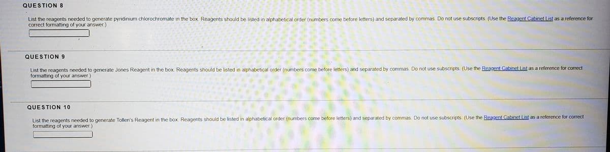 QUESTION 8
List the reagents needed to generate pyridinium chlorochromate in the box. Reagents should be listed in alphabetical order (numbers come before letters) and separated by commas. Do not use subscripts. (Use the Reagent Cabinet List as a reference for
correct formatting of your answer.)
QUESTION 9
List the reagents needed to generate Jones Reagent in the box. Reagents should be listed in alphabetical order (numbers come before letters) and separated by commas. Do not use subscripts. (Use the Reagent Cabinet List as a reference for correct
formatting of your answer.)
QUESTION 10
List the reagents needed to generate Tollen's Reagent in the box. Reagents should be listed in alphabetical order (numbers come before letters) and separated by commas. Do not use subscripts. (Use the Reagent Cabinet List as a reference for correct
formatting of your answer.)
