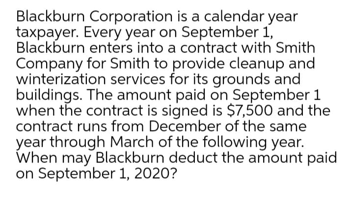 Blackburn Corporation is a calendar year
taxpayer. Every year on September 1,
Blackburn enters into a contract with Smith
Company for Smith to provide cleanup and
winterization services for its grounds and
buildings. The amount paid on September 1
when the contract is signed is $7,500 and the
contract runs from December of the same
year through March of the following year.
When may Blackburn deduct the amount paid
on September 1, 2020?
