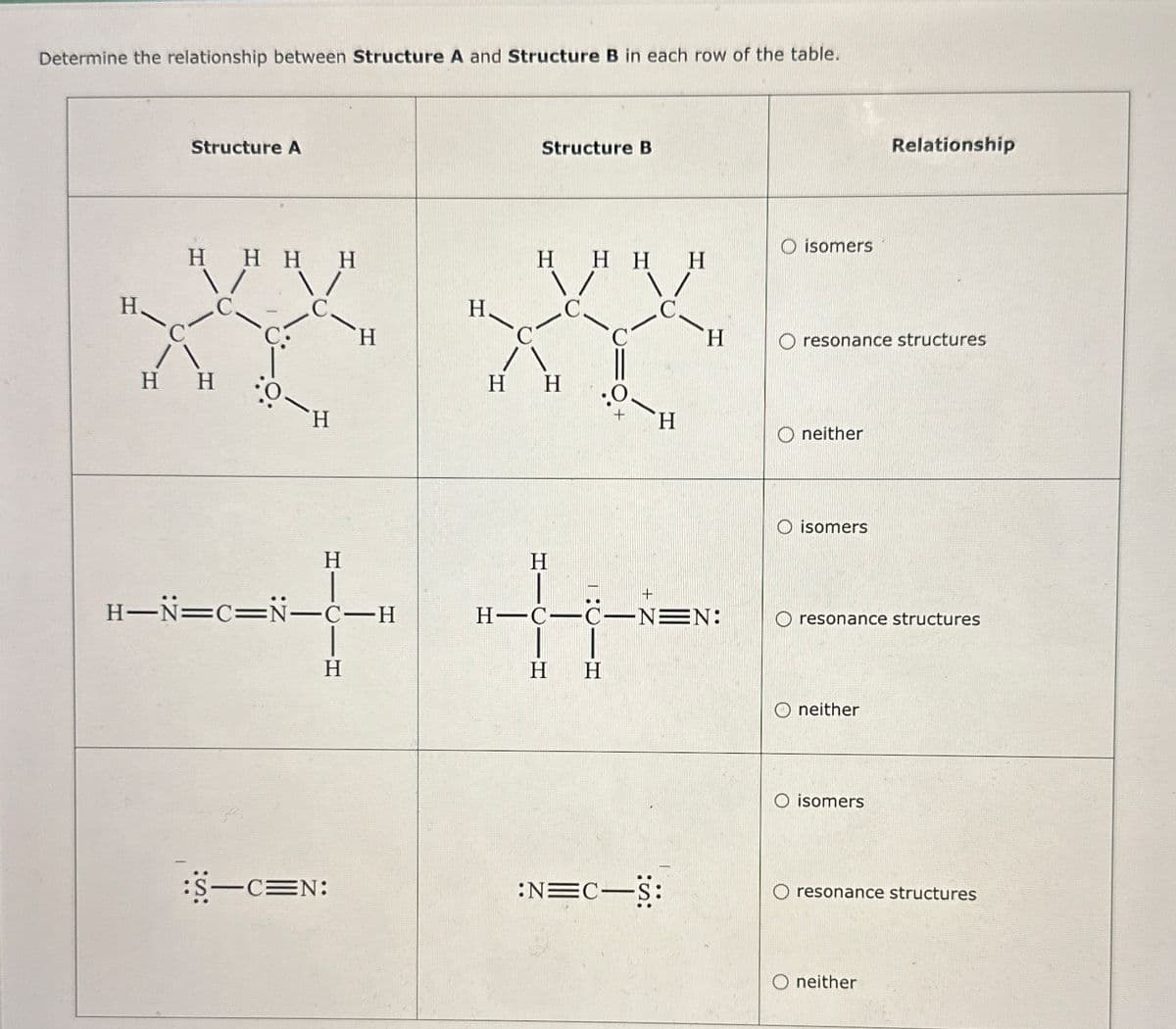 Determine the relationship between Structure A and Structure B in each row of the table.
H.
Structure A
Structure B
Relationship
O isomers
HHHH
HHHH
C.
C
H
C
C
H
H
O resonance structures
H H
:0-
H
H H
H
neither
H
H
H-N=C=N-C-H
+
H-C-C-N=N:
H
H H
O isomers
O resonance structures
neither
O isomers
:S-C=N:
:N=C―S:
O resonance structures
neither