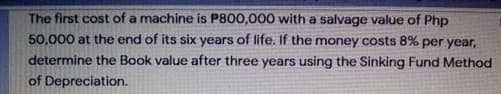 The first cost of a machine is P800,000 with a salvage value of Php
50,000 at the end of its six years of life. If the money costs 8% per year,
determine the Book value after three years using the Sinking Fund Method
of Depreciation.
