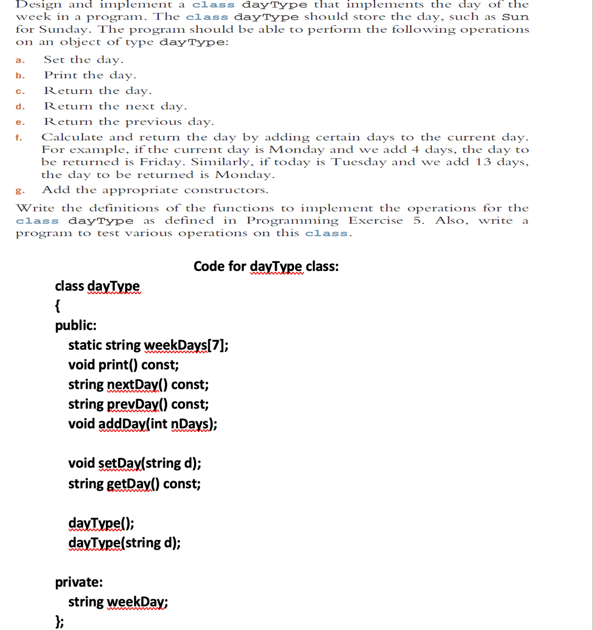 Design and implement a class dayType that implements the day of the
week in a program. The class dayType should store the day, such as Sun
for Sunday. The program should be able to perform the following operations
on an object of type dayType:
Set the day.
a.
b.
Print the day.
Return the day.
c.
d.
Return the next day.
Return the previous day.
е.
Calculate and return the day by adding certain days to the current day.
For example, if the current day is Monday and we add 4 days, the day to
be returned is Friday. Similarly, if today is Tuesday and we add 13 days,
the day to be returned is Monday.
f.
g.
Add the appropriate constructors.
Write the definitions of the functions to implement the operations for the
class dayType as defined in Programming Exercise 5. Also, write a
program to test various operations on this class.
Code for dayType class:
class dayType
{
public:
static string weekDays[7];
void print() const;
string nextDay) const;
string prevDay() const;
void addDay(int nDays);
void setDay(string d);
string getDay() const;
dayType();
dayType(string d);
private:
string weekDay;
};
