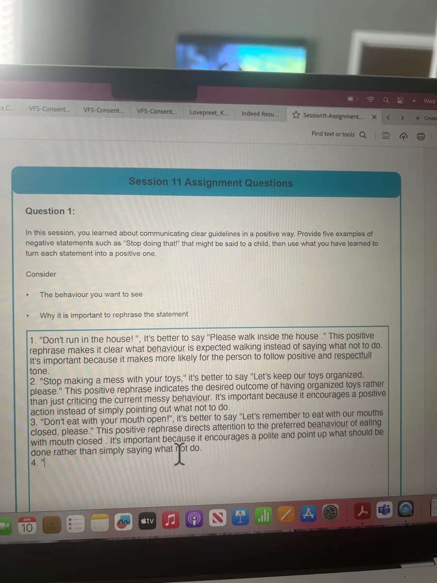 Wed
Es C...
VFS-Consent... VFS-Consent... VFS-Consent... Lovepreet_K... Indeed Resu...
Session11-Assignment.... x
<
>
+ Create
Find text or tools Q
Session 11 Assignment Questions
Question 1:
In this session, you learned about communicating clear guidelines in a positive way. Provide five examples of
negative statements such as "Stop doing that!" that might be said to a child, then use what you have learned to
turn each statement into a positive one.
Consider
The behaviour you want to see
.
Why it is important to rephrase the statement
1. "Don't run in the house!", It's better to say "Please walk inside the house." This positive
rephrase makes it clear what behaviour is expected walking instead of saying what not to do.
It's important because it makes more likely for the person to follow positive and respectfull
tone.
2. "Stop making a mess with your toys," it's better to say "Let's keep our toys organized,
please." This positive rephrase indicates the desired outcome of having organized toys rather
than just criticing the current messy behaviour. It's important because it encourages a positive
action instead of simply pointing out what not to do.
3. "Don't eat with your mouth open!", it's better to say "Let's remember to eat with our mouths
closed, please." This positive rephrase directs attention to the preferred beahaviour of eating
with mouth closed. It's important because it encourages a polite and point up what should be
done rather than simply saying what not do.
4."
APR
10
tv
A
&i