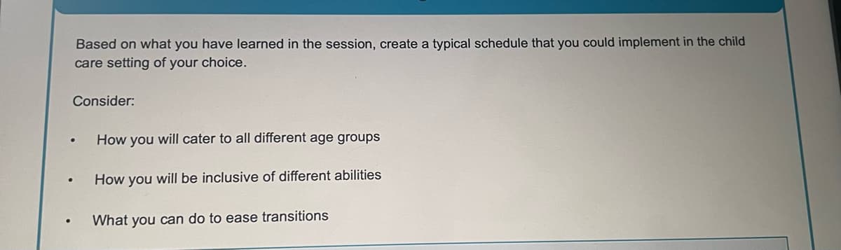 Based on what you have learned in the session, create a typical schedule that you could implement in the child
care setting of your choice.
Consider:
How you will cater to all different age groups
How you will be inclusive of different abilities
•
What you can do to ease transitions