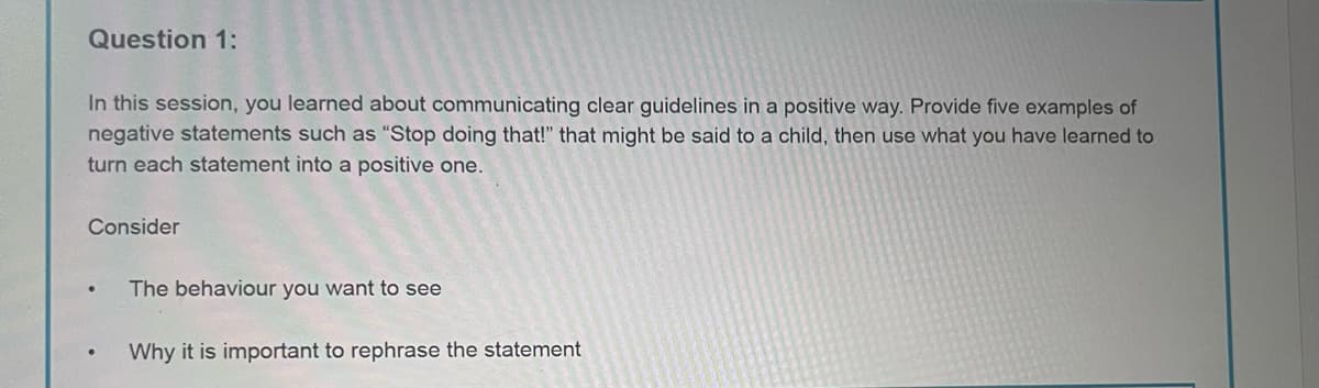 Question 1:
In this session, you learned about communicating clear guidelines in a positive way. Provide five examples of
negative statements such as "Stop doing that!" that might be said to a child, then use what you have learned to
turn each statement into a positive one.
Consider
•
The behaviour you want to see
Why it is important to rephrase the statement
