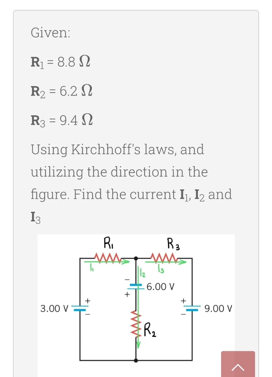 Given:
R = 8.8 N
R2 = 6.2 N
R3 = 9.4 N
Using Kirchhoff's laws, and
utilizing the direction in the
figure. Find the current Ij, I2 and
I3
RI
R3
6.00 V
+
+
+
3.00 V
9.00 V
