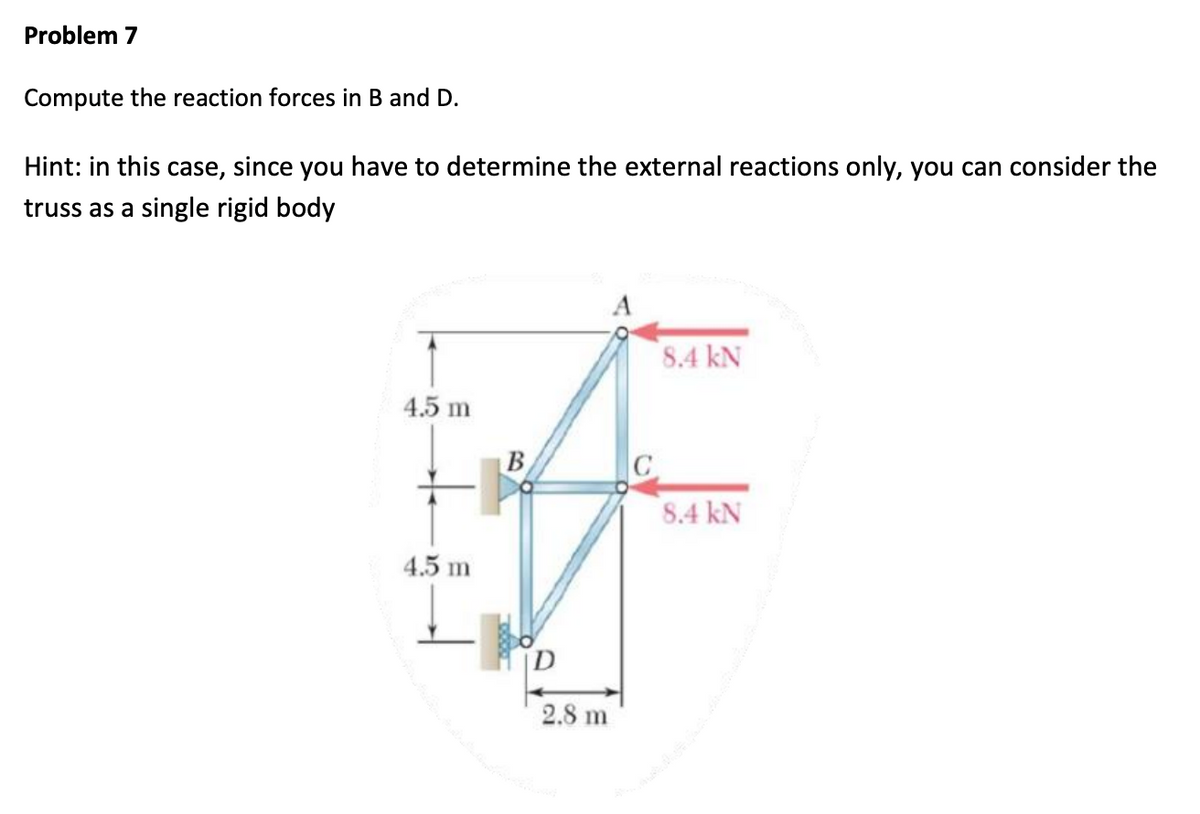 Problem 7
Compute the reaction forces in B and D.
Hint: in this case, since you have to determine the external reactions only, you can consider the
truss as a single rigid body
4.5 m
4.5 m
B
2.8 m
A
8.4 kN
8.4 kN