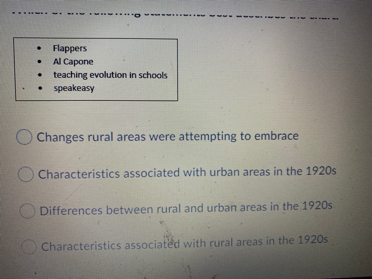 Flappers
Al Capone
teaching evolution in schools
speakeasy
O Changes rural areas were attempting to embrace
Characteristics associated with urban areas in the 1920s
Differences between rural and urban areas in the 1920s
Characteristics associated with rural areas in the 1920s
