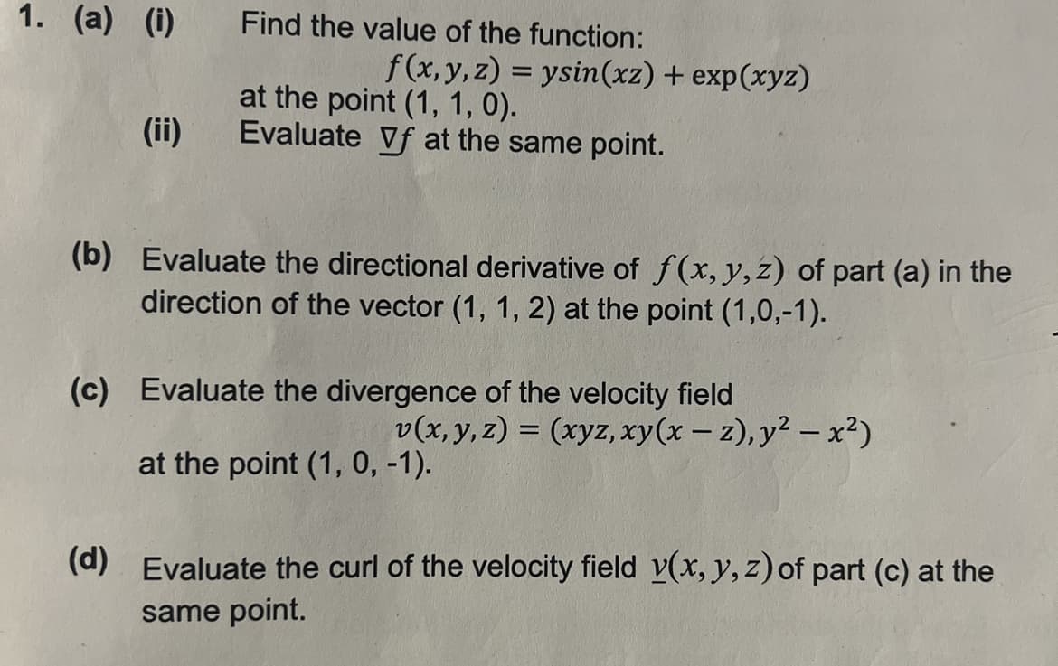 1. (a) (i)
(ii)
Find the value of the function:
f(x, y, z) = ysin(xz) + exp(xyz)
at the point (1, 1, 0).
Evaluate Vf at the same point.
(b) Evaluate the directional derivative of f(x, y, z) of part (a) in the
direction of the vector (1, 1, 2) at the point (1,0,-1).
(c) Evaluate the divergence of the velocity field
v(x, y, z) = (xyz, xy(x-z), y² - x²)
at the point (1, 0, -1).
(d) Evaluate the curl of the velocity field v(x, y, z) of part (c) at the
same point.