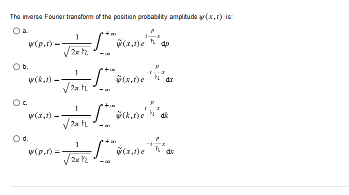 The inverse Fourier transform of the position probability amplitude y(x,t) is:
a.
w(p.t):
O b.
y (k,t)
OC.
d.
w (x,t) =
w(p,t) =
1
2π ħ
1
2r ħ
1
2r ħ
1
P
+
- Sto ÿ (x,1) e "
- 00
2π ħ
- S + 0 % ( (x,t) e
- 00
S.
- 00
P
·S+ a + (k.1) e ² = 2 * ak
dk
+ ∞o
- S y
- 00
x
(x,t) e
dp
P
ħ₂. dx
-²x
dx