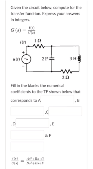 Given the circuit below, compute for the
transfer function. Express your answers
in integers.
G(s) =
I(s)
U(s)
i(1)
u(t)
2 F2
3 H
Fill in the blanks the numerical
coefficients to the TF shown below that
corresponds to A
, B
,E
& F
I(s)
U(s)
As+Bs+C
Ds+ Es+F
