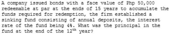 A company issued bonds with a face value of Php 50,000
redeemable at par at the ends of 15 years to accumulate the
funds required for redemption, the firm established a
sinking fund consisting of annual deposits, the interest
rate of the fund being 4%. What was the principal in the
fund at the end of the 12th year?
