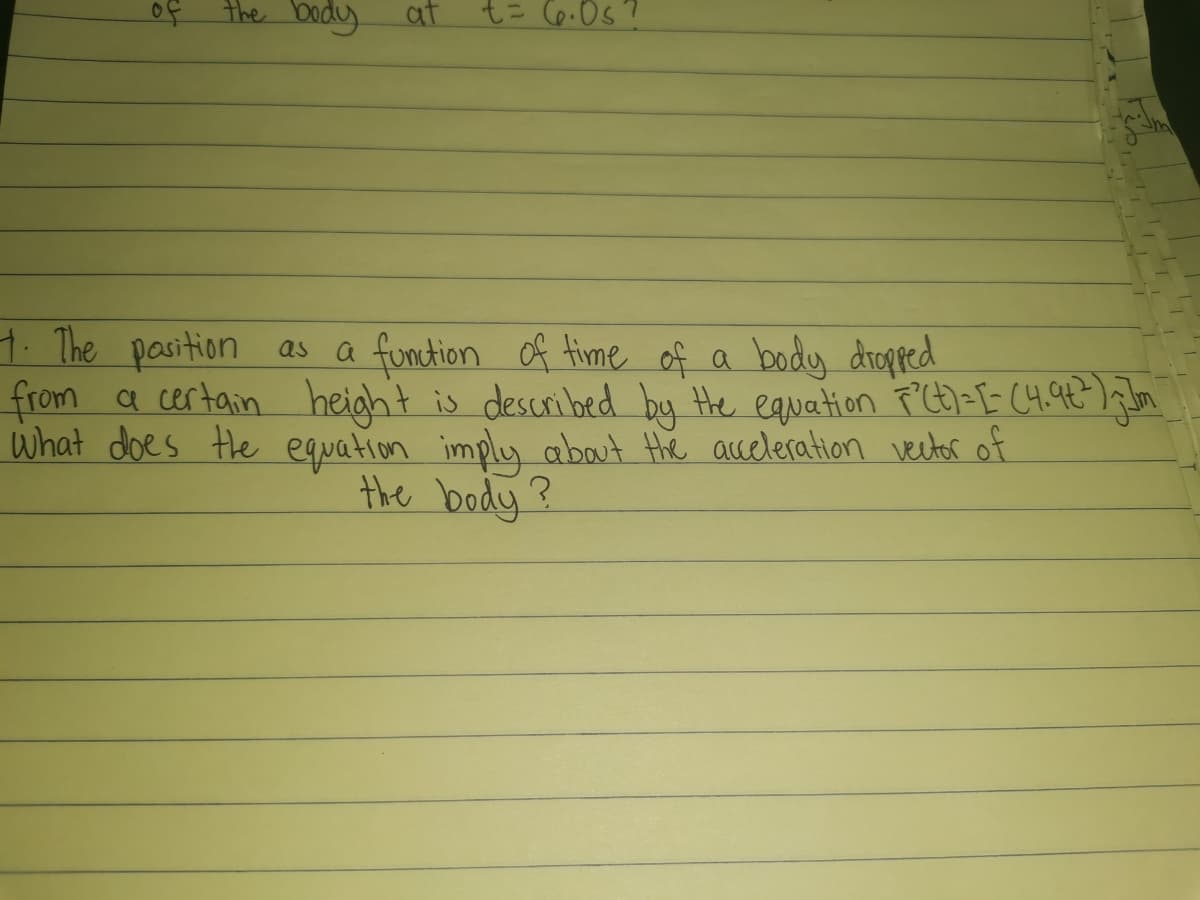 of the body
at
1. The pasition as
a funtion of time of a body dropped
from a certain height is described by Hhe equation P'Ct>=[= C4.92 );Jm
What does the equation imply about the acceleration vector of
the body?
