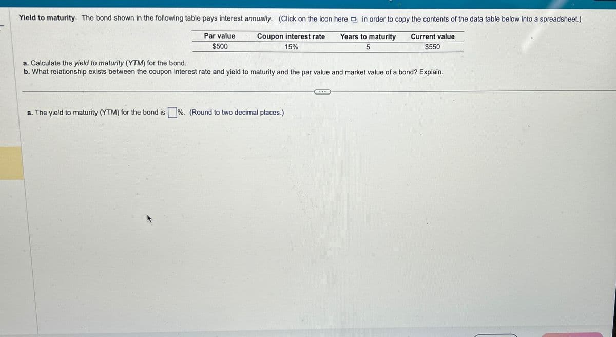 Yield to maturity The bond shown in the following table pays interest annually. (Click on the icon here in order to copy the contents of the data table below into a spreadsheet.)
Par value
$500
Coupon interest rate
15%
Years to maturity
5
a. Calculate the yield to maturity (YTM) for the bond.
b. What relationship exists between the coupon interest rate and yield to maturity and the par value and market value of a bond? Explain.
a. The yield to maturity (YTM) for the bond is
%. (Round to two decimal places.)
Current value
$550
...