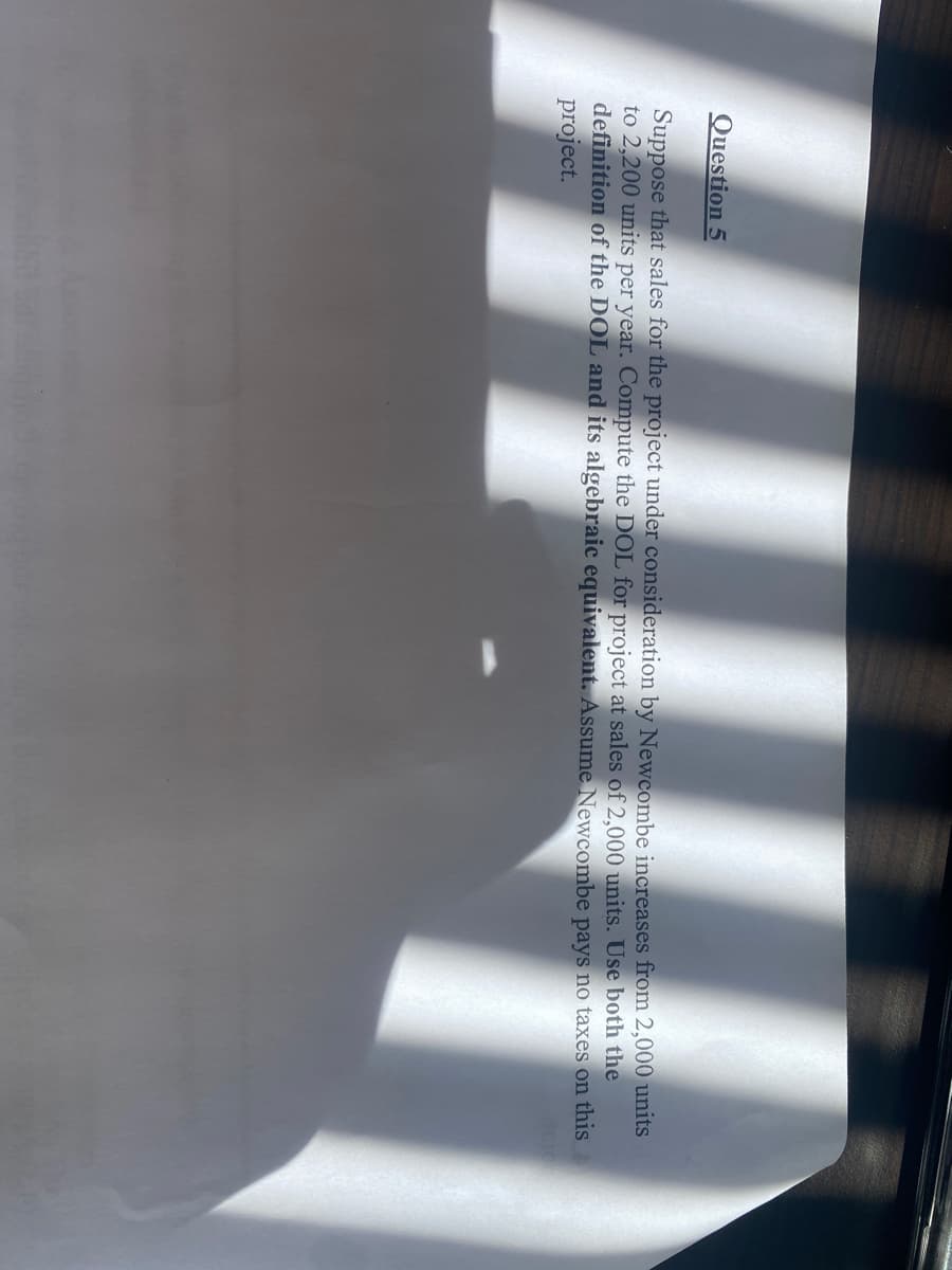 Question 5
Suppose that sales for the project under consideration by Newcombe increases from 2,000 units
to 2,200 units per year. Compute the DOL for project at sales of 2,000 units. Use both the
definition of the DOL and its algebraic equivalent. Assume Newcombe pays no taxes on this
project.
6 Sarbino