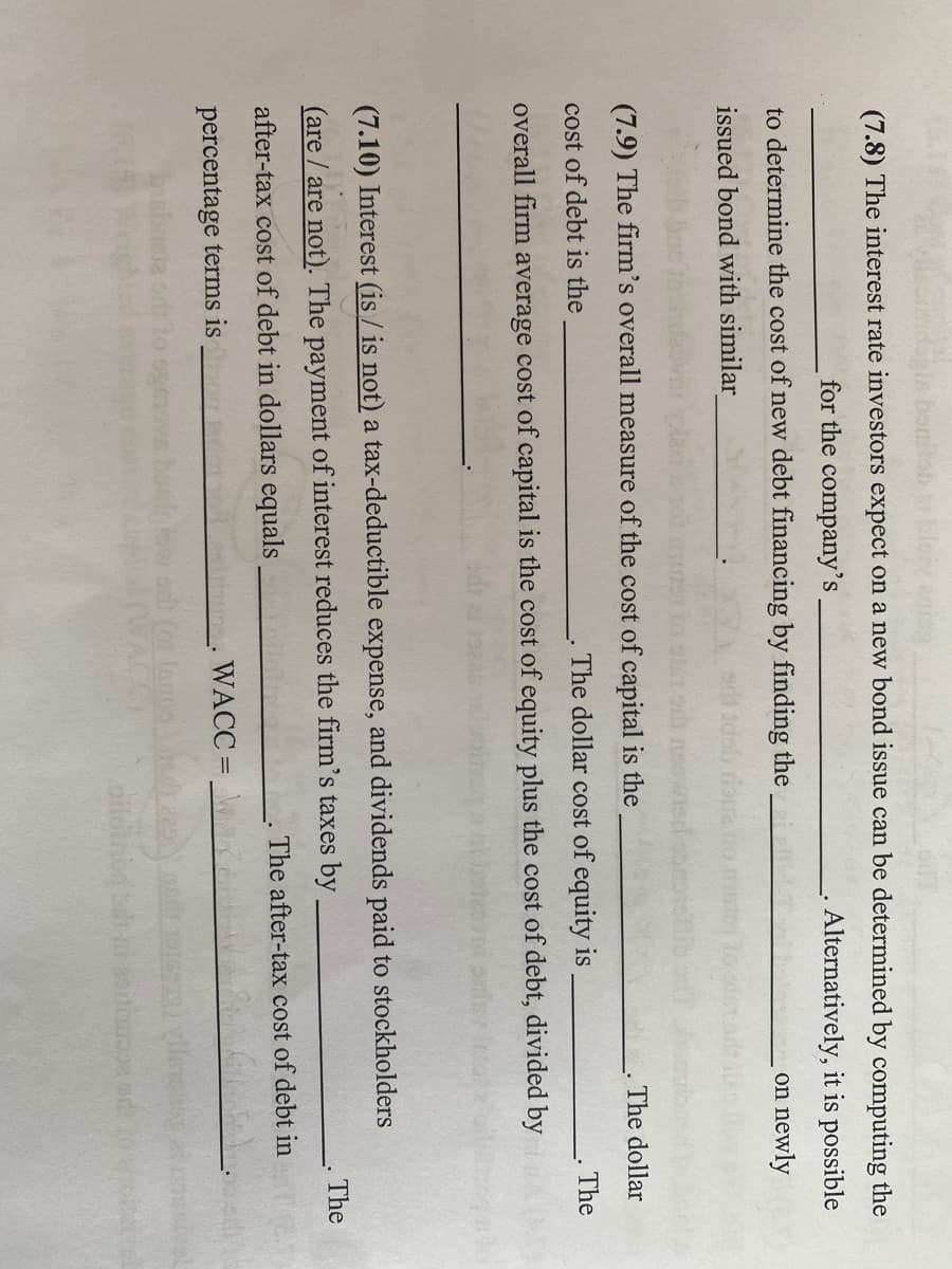 la bonitob at bloky enig
(7.8) The interest rate investors expect on a new bond issue can be determined by computing the
for the company's
Alternatively, it is possible
on newly
to determine the cost of new debt financing by finding the
issued bond with similar
(7.9) The firm's overall measure of the cost of capital is the
cost of debt is the
The dollar cost of equity is
overall firm average cost of capital is the cost of equity plus the cost of debt, divided by
The dollar
(7.10) Interest (is / is not) a tax-deductible expense, and dividends paid to stockholders
(are / are not). The payment of interest reduces the firm's taxes by
after-tax cost of debt in dollars equals
The after-tax cost of debt in
percentage terms is
WACC =
dito
The
The