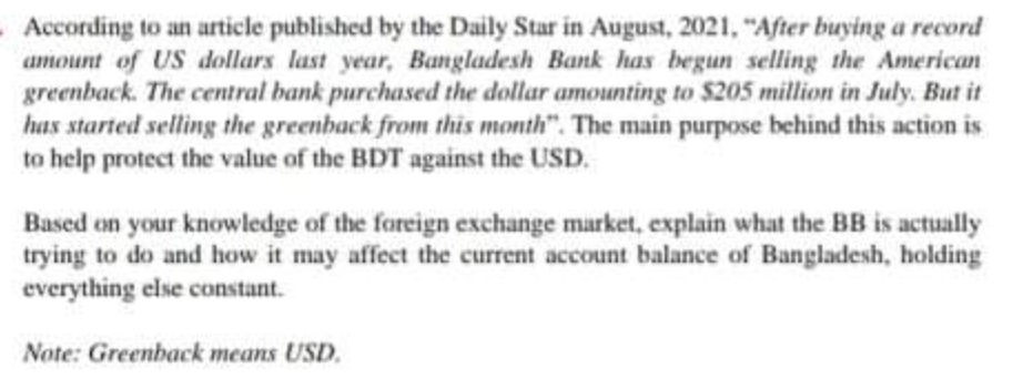 According to an article published by the Daily Star in August, 2021, "After buying a record
amount of US dollars last year, Bangladesh Bank has begun selling the American
greenback. The central bank purchased the dollar amounting to $205 million in July. But it
has started selling the greenhack from this month". The main purpose behind this action is
to help protect the value of the BDT against the USD.
Based on your knowledge of the foreign exchange market, explain what the BB is actually
trying to do and how it may affect the current account balance of Bangladesh, holding
everything else constant.
Note: Greenback means USD.
