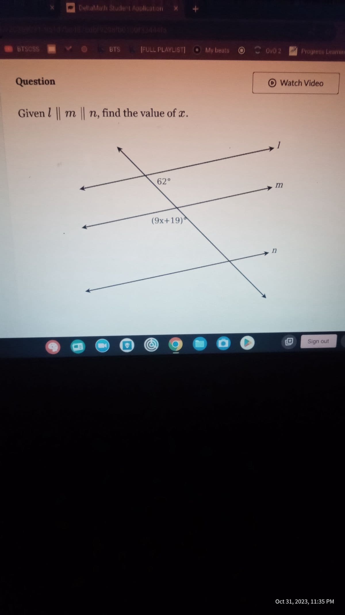 BTSCSS
Question
DeltaMath Student Application
BTS
C
[FULL PLAYLIST] O My beats
Given | m | n, find the value of x.
62°
(9x+19)*
My beats Ovo 2
1
Watch Video
m
n
Progress Learnin
Sign out
Oct 31, 2023, 11:35 PM