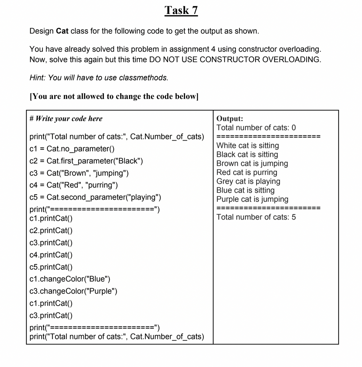 Taşk 7
Design Cat class for the following code to get the output as shown.
You have already solved this problem in assignment 4 using constructor overloading.
Now, solve this again but this time DO NOT USE CONSTRUCTOR OVERLOADING.
Hint: You will have to use classmethods.
[You are not allowed to change the code below]
# Write your code here
Output:
Total number of cats: 0
print("Total number of cats:", Cat.Number_of_cats)
White cat is sitting
Black cat is sitting
Brown cat is jumping
Red cat is purring
Grey cat is playing
Blue cat is sitting
Purple cat is jumping
c1 = Cat.no_parameter()
c2 =
Cat.first_parameter("Black")
c3 = Cat("Brown", "jumping")
c4 = Cat("Red", "purring")
c5 = Cat.second_parameter("playing")
%3D
print("=:
c1.printCat()
=")
===
Total number of cats: 5
c2.printCat()
c3.printCat()
c4.printCat()
c5.printCat()
c1.changeColor("Blue")
c3.changeColor("Purple")
c1.printCat()
c3.printCat()
print("=
print("Total number of cats:", Cat.Number_of_cats)
=====")
