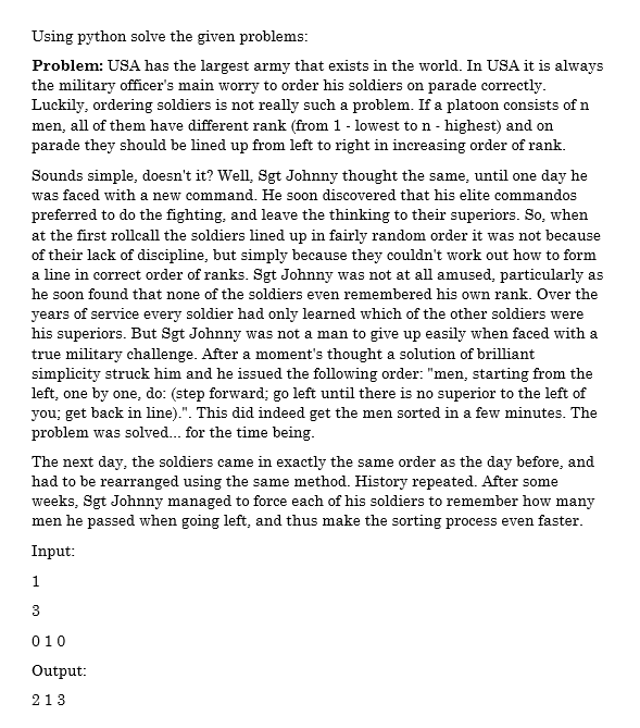 Using python solve the given problems:
Problem: USA has the largest army that exists in the world. In USA it is always
the military officer's main worry to order his soldiers on parade correctly.
Luckily, ordering soldiers is not really such a problem. If a platoon consists of n
men, all of them have different rank (from 1 - lowest to n - highest) and on
parade they should be lined up from left to right in increasing order of rank.
Sounds simple, doesn't it? Well, Sgt Johnny thought the same, until one day he
was faced with a new command. He soon discovered that his elite commandos
preferred to do the fighting, and leave the thinking to their superiors. So, when
at the first rollcall the soldiers lined up in fairly random order it was not because
of their lack of discipline, but simply because they couldn't work out how to form
a line in correct order of ranks. Sgt Johnny was not at all amused, particularly as
he soon found that none of the soldiers even remembered his own rank. Over the
years of service every soldier had only learned which of the other soldiers were
his superiors. But Sgt Johnny was not a man to give up easily when faced with a
true military challenge. After a moment's thought a solution of brilliant
simplicity struck him and he issued the following order: "men, starting from the
left, one by one, do: (step forward; go left until there is no superior to the left of
you; get back in line).". This did indeed get the men sorted in a few minutes. The
problem was solved. for the time being.
The next day, the soldiers came in exactly the same order as the day before, and
had to be rearranged using the same method. History repeated. After some
weeks, Sgt Johnny managed to force each of his soldiers to remember how many
men he passed when going left, and thus make the sorting process even faster.
Input:
1
010
Output:
213
