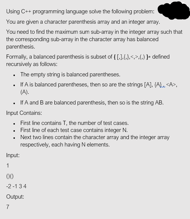 Using C++ programming language solve the following problem:
You are given a character parenthesis array and an integer array.
You need to find the maximum sum sub-array in the integer array such that
the corresponding sub-array in the character array has balanced
parenthesis.
Formally, a balanced parenthesis is subset of { [,],{,},<,>,(,) }* defined
recursively as follows:
• The empty string is balanced parentheses.
If A is balanced parentheses, then so are the strings [A], {A}u <A>,
(A).
If A and B are balanced parenthesis, then so is the string AB.
Input Contains:
First line contains T, the number of test cases.
• First line of each test case contains integer N.
• Next two lines contain the character array and the integer array
respectively, each having N elements.
Input:
1
-2 -1 34
Output:
7
