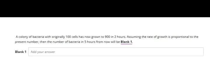 A colony of bacteria with originally 100 cells has now grown to 900 in 2 hours. Assuming the rate of growth is proportional to the
present number, then the number of bacteria in 5 hours from now will be Blank 1.
Blank 1 Add your answer

