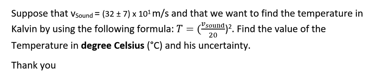 Suppose that Vsound = (32 ± 7) x 101 m/s and that we want to find the temperature in
Kalvin by using the following formula: T = (50und)2. Find the value of the
20
Temperature in degree Celsius (°C) and his uncertainty.
Thank you
