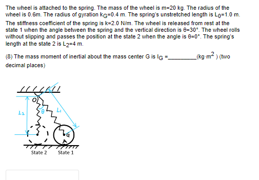 The wheel is attached to the spring. The mass of the wheel is m=20 kg. The radius of the
wheel is 0.6m. The radius of gyration KG=0.4 m. The spring's unstretched length is Lo=1.0 m.
The stiffness coefficient of the spring is k=2.0 N/m. The wheel is released from rest at the
state 1 when the angle between the spring and the vertical direction is 0-30°. The wheel rolls
without slipping and passes the position at the state 2 when the angle is 8=0°. The spring's
length at the state 2 is L2=4 m.
(kg-m²) (two
(8) The mass moment of inertial about the mass center G is IG=
decimal places)
HILAI
L₂
State 2
State 1