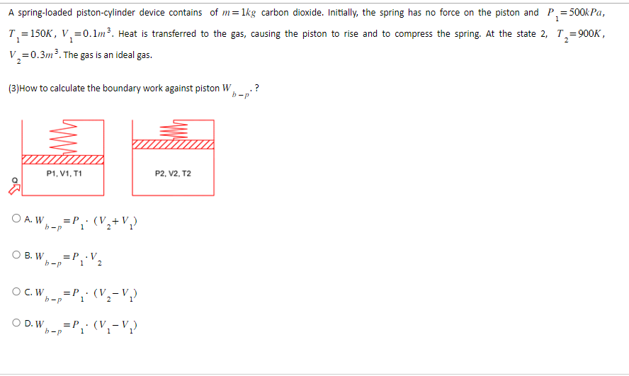 1
A spring-loaded piston-cylinder device contains of m= 1kg carbon dioxide. Initially, the spring has no force on the piston and P₁ = 500kPa,
T₁=150K, V₁ = 0.1m³. Heat is transferred to the gas, causing the piston to rise and to compress the spring. At the state 2, T₂=900K,
V₁=0.3m ³. The gas is an ideal gas.
2
(3) How to calculate the boundary work against piston W
b-p
OA. W
Wb=p=P₁• (V₂+V₂)
OB. W
P1, V1, T1
O D. W
b-p
= P_.V_
1 2
OC.W. = P₁. (V₂-V₁₂)
b-p
b-p=P₁ (V₁-V₁)
1
1
P2, V2, T2
.?