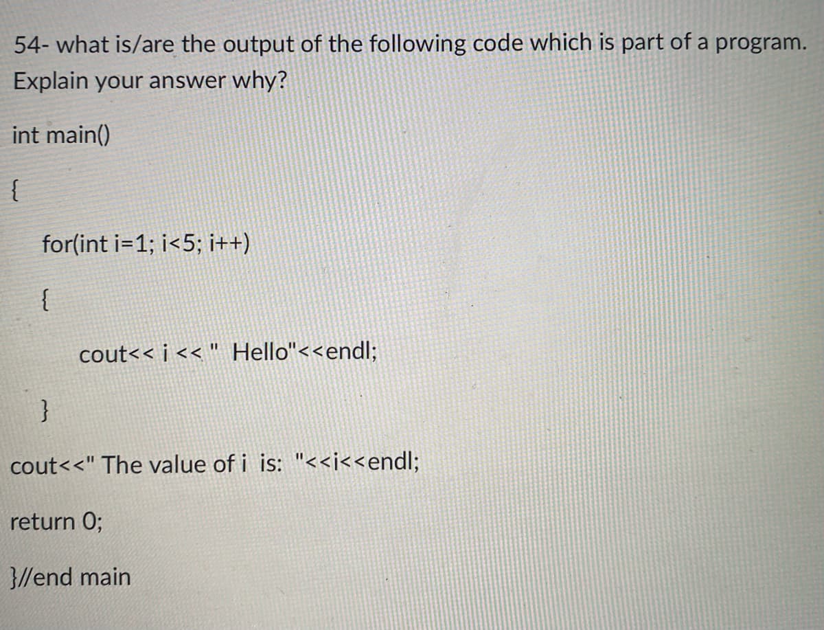 54- what is/are the output of the following code which is part of a program.
Explain your answer why?
int main()
{
for(int i=1; i<5; i++)
%3D
cout<< i << " Hello"<<endl;
}
cout<<" The value of i is: "<<j<<endl;
return 0;
3//end main
