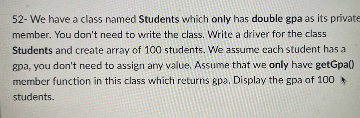 52- We have a class named Students which only has double gpa as its private
member. You don't need to write the class. Write a driver for the class
Students and create array of 100 students. We assume each student has a
gpa, you don't need to assign any value. ASsume that we only have getGpa()
member function in this class which returns gpa. Display the gpa of 100
students.
