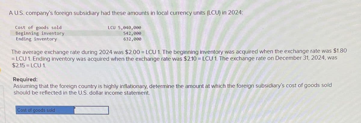 A U.S. company's foreign subsidiary had these amounts in local currency units (LCU) in 2024:
Cost of goods sold
Beginning inventory
Ending inventory
LCU 5,040,000
542,000
632,000
The average exchange rate during 2024 was $2.00=LCU 1. The beginning inventory was acquired when the exchange rate was $1.80
=LCU 1. Ending inventory was acquired when the exchange rate was $2.10-LCU 1. The exchange rate on December 31, 2024, was
$2.15=LCU 1
Required:
Assuming that the foreign country is highly inflationary, determine the amount at which the foreign subsidiary's cost of goods sold
should be reflected in the U.S. dollar income statement.
Cost of goods sold