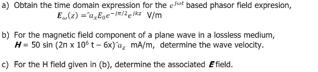 a) Obtain the time domain expression for the elt based phasor field expresion,
E (z) =a„E̟e¯jn/2ejkz V/m
b) For the magnetic field component of a plane wave in a lossless medium,
H= 50 sin (2n x 106 t – 6x)^a, mA/m, determine the wave velocity.
c) For the H field given in (b), determine the associated Efield.
