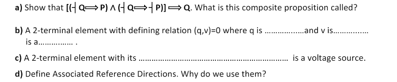 a) Show that [(- Q=P) A (H Q= P)]=Q. What is this composite proposition called?
b) A 2-terminal element with defining relation (q,v)=0 where q is .and v is .
is a .
c) A 2-terminal element with its
is a voltage source.
d) Define Associated Reference Directions. Why do we use them?

