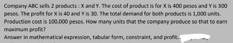 Company ABC sells 2 products : X and Y. The cost of product is for X is 400 pesos and Y is 300
pesos. The profit for X is 40 and Y is 30. The total demand for both products is 1,000 units.
Production cost is 100,000 pesos. How many units that the company produce so that to earn
maximum profit?
Answer in mathematical expression, tabular form, constraint, and profit.