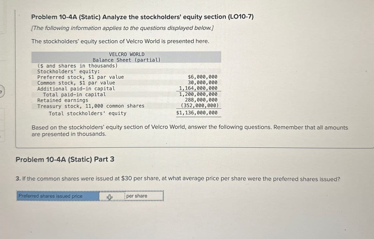 Problem 10-4A (Static) Analyze the stockholders' equity section (LO10-7)
[The following information applies to the questions displayed below.]
The stockholders' equity section of Velcro World is presented here.
VELCRO WORLD
Balance Sheet (partial)
($ and shares in thousands)
Stockholders' equity:
Preferred stock, $1 par value
Common stock, $1 par value
Additional paid-in capital
Total paid-in capital
Retained earnings
Treasury stock, 11,000 common shares
Total stockholders' equity
$6,000,000
30,000,000
1,164,000,000
1,200,000,000
288,000,000
(352,000,000)
$1,136,000,000
Based on the stockholders' equity section of Velcro World, answer the following questions. Remember that all amounts
are presented in thousands.
Problem 10-4A (Static) Part 3
3. If the common shares were issued at $30 per share, at what average price per share were the preferred shares issued?
Preferred shares issued price
+
per share
