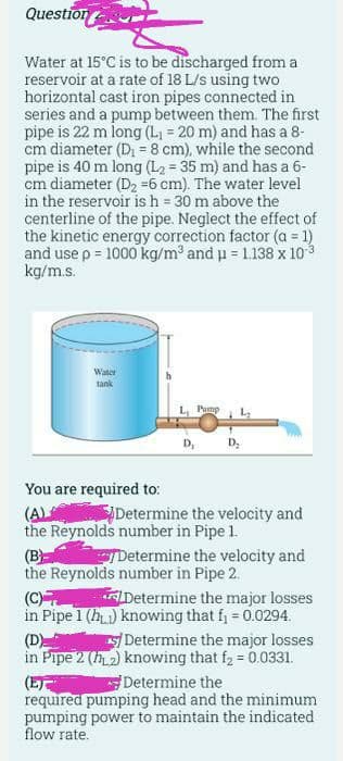 Question
Water at 15°C is to be discharged from a
reservoir at a rate of 18 L/s using two
horizontal cast iron pipes connected in
series and a pump between them. The first
pipe is 22 m long (L, = 20 m) and has a 8-
cm diameter (D = 8 cm), while the second
pipe is 40 m long (L2 = 35 m) and has a 6-
cm diameter (D2 =6 cm). The water level
in the reservoir is h = 30 m above the
centerline of the pipe. Neglect the effect of
the kinetic energy correction factor (a = 1)
and use p = 1000 kg/m and u = 1.138 x 103
kg/m.s.
%3!
Water
tank
Pump
D,
D;
You are required to:
Determine the velocity and
the Reynolds number in Pipe 1.
Determine the velocity and
(AL
(B
the Reynolds number in Pipe 2.
(C)
in Pipe 1 (h) knowing that fj 0.0294.
Determine the major losses
Determine the major losses
(D)
in Pipe 2 (h2) knowing that f2 = 0.0331.
(ET
required pumping head and the minimum
pumping power to maintain the indicated
flow rate.
Determine the
