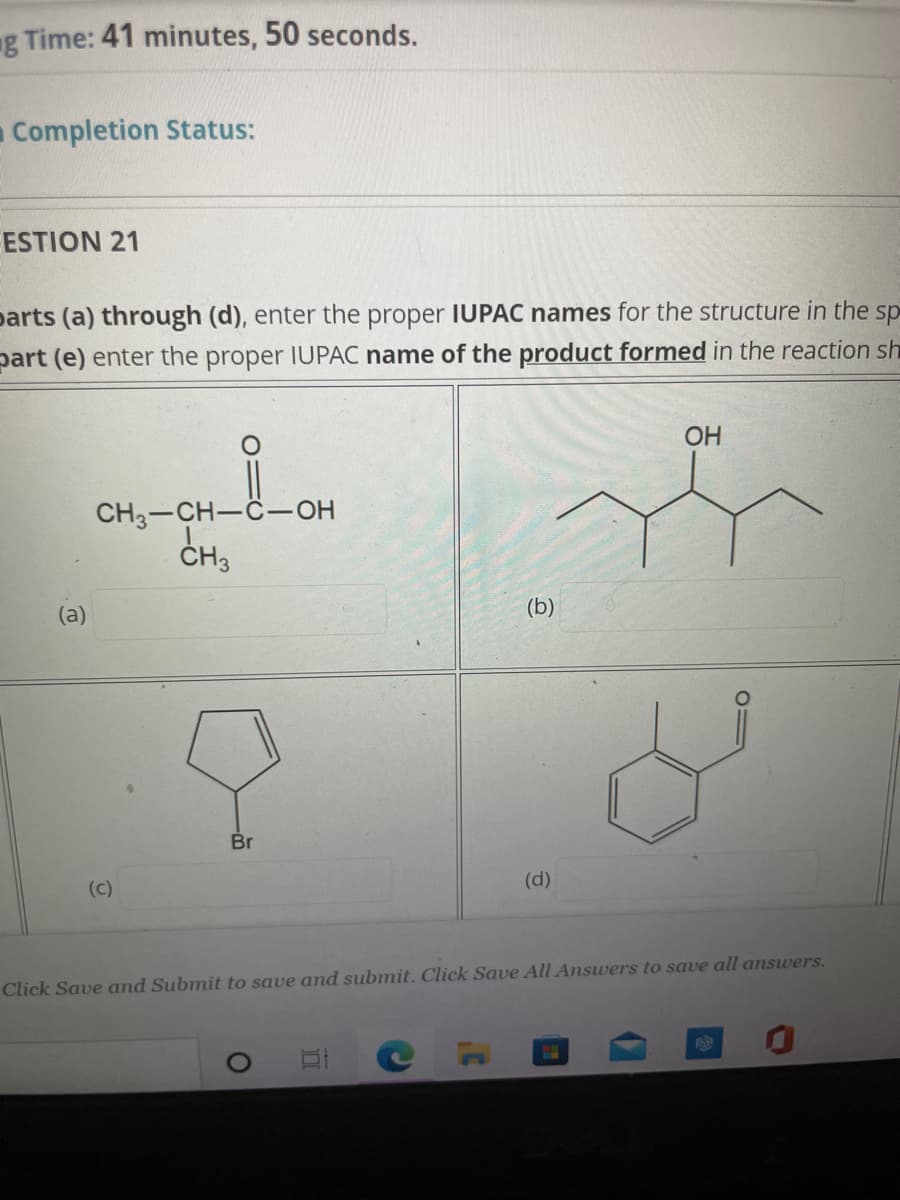 ng Time: 41 minutes, 50 seconds.
Completion Status:
ESTION 21
parts (a) through (d), enter the proper IUPAC names for the structure in the sp
part (e) enter the proper IUPAC name of the product formed in the reaction sh
OH
CH3-CH-C-OH
CH3
(a)
(b)
Br
(d)
(c)
Click Save and Submit to save and submit. Click Save All Answers to save all answers.
