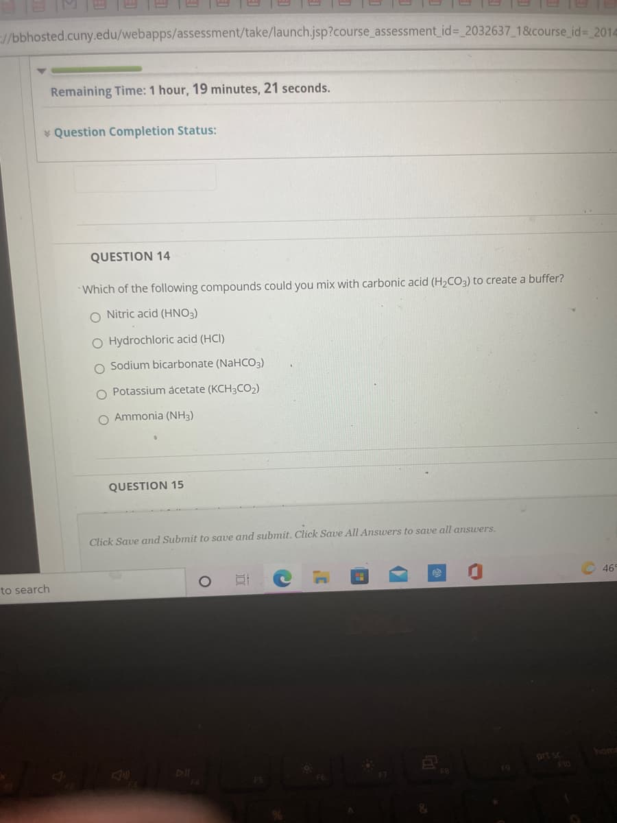 //bbhosted.cuny.edu/webapps/assessment/take/launch.jsp?course_assessment_id%= 2032637 1&course_id= 2014
Remaining Time: 1 hour, 19 minutes, 21 seconds.
* Question Completion Status:
QUESTION 14
Which of the following compounds could you mix with carbonic acid (H2CO3) to create a buffer?
O Nitric acid (HNO3)
O Hydrochloric acid (HCI)
Sodium bicarbonate (NaHCO3)
Potassium acetate (KCH3CO2)
O Ammonia (NH3)
QUESTION 15
Click Save and Submit to save and submit. Click Save All Answers to save all answers.
to search
46
home
prt sc
F10
DII
